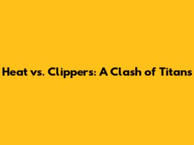 Heat vs. Clippers: A Clash of Titans
