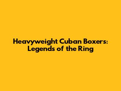 Heavyweight Cuban Boxers: Legends of the Ring