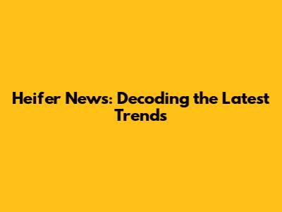Heifer News: Decoding the Latest Trends