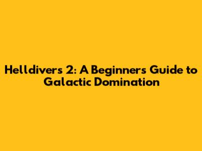 Helldivers 2: A Beginner's Guide to Galactic Domination