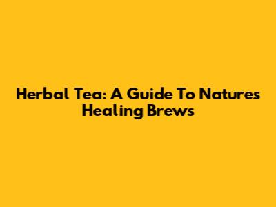 Herbal Tea: A Guide To Nature's Healing Brews
