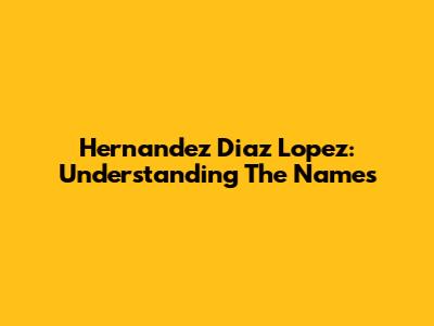 Hernandez Diaz Lopez: Understanding The Names