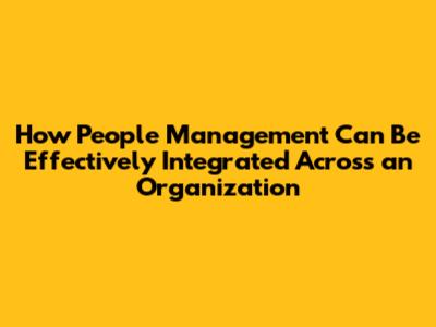 How People Management Can Be Effectively Integrated Across an Organization