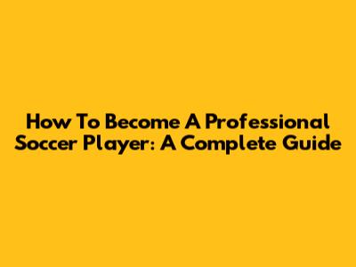 How To Become A Professional Soccer Player: A Complete Guide