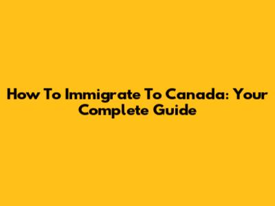 How To Immigrate To Canada: Your Complete Guide