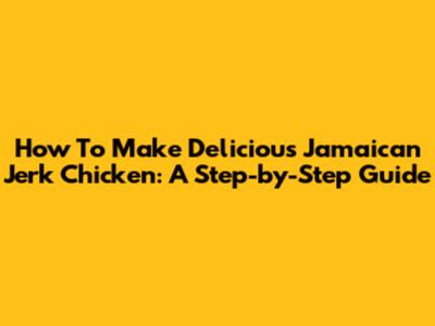 How To Make Delicious Jamaican Jerk Chicken: A Step-by-Step Guide