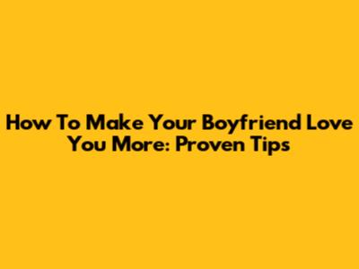 How To Make Your Boyfriend Love You More: Proven Tips