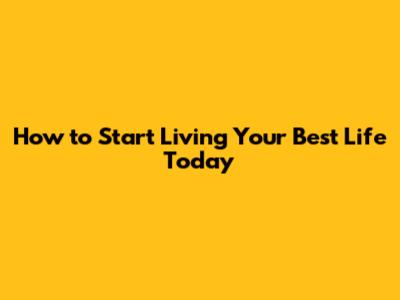 How to Start Living Your Best Life Today