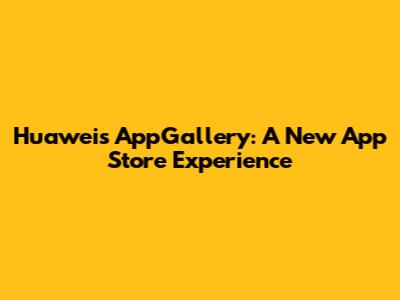 Huawei's AppGallery: A New App Store Experience