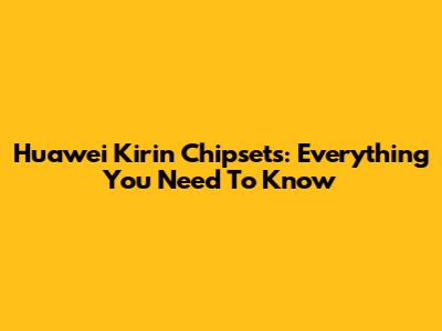 Huawei Kirin Chipsets: Everything You Need To Know