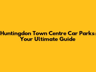Huntingdon Town Centre Car Parks: Your Ultimate Guide