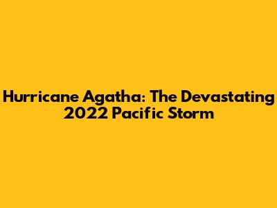 Hurricane Agatha: The Devastating 2022 Pacific Storm