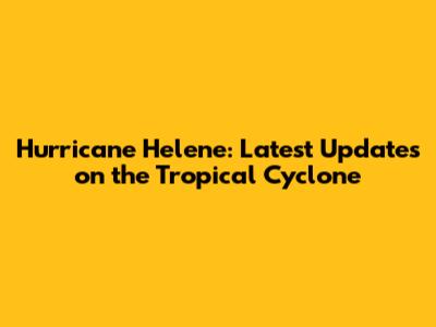 Hurricane Helene: Latest Updates on the Tropical Cyclone