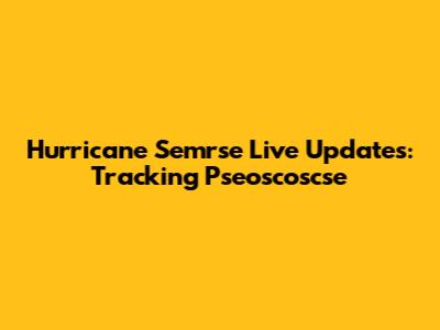 Hurricane Semrse Live Updates: Tracking Pseoscoscse