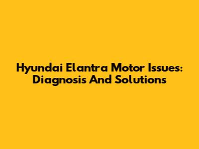 Hyundai Elantra Motor Issues: Diagnosis And Solutions