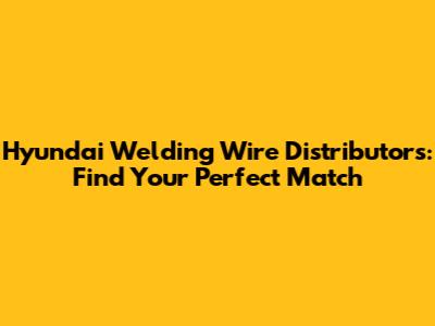 Hyundai Welding Wire Distributors: Find Your Perfect Match