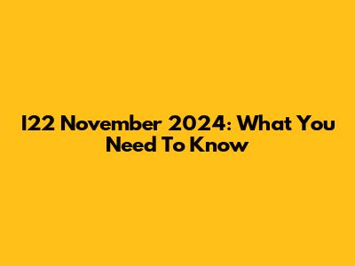 I22 November 2024: What You Need To Know