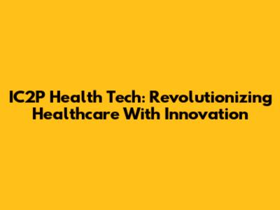 IC2P Health Tech: Revolutionizing Healthcare With Innovation