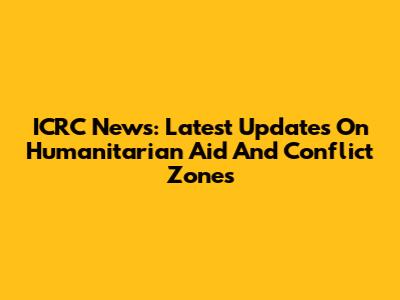 ICRC News: Latest Updates On Humanitarian Aid And Conflict Zones