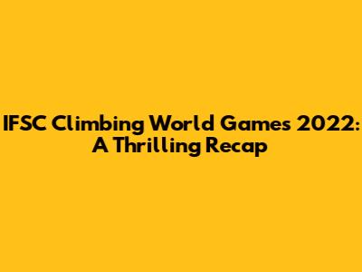 IFSC Climbing World Games 2022: A Thrilling Recap