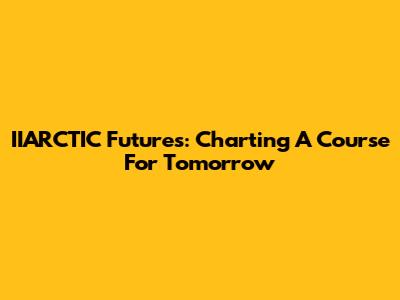 IIARCTIC Futures: Charting A Course For Tomorrow