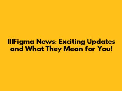 IIIFigma News: Exciting Updates and What They Mean for You!