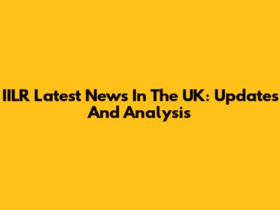 IILR Latest News In The UK: Updates And Analysis