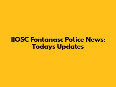 IIOSC Fontanasc Police News: Today's Updates