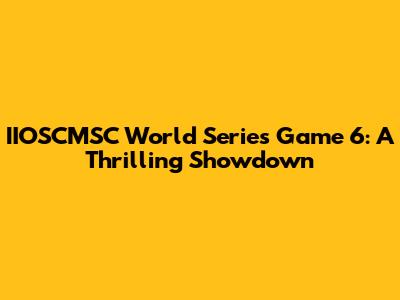 IIOSCMSC World Series Game 6: A Thrilling Showdown