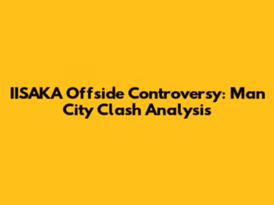 IISAKA Offside Controversy: Man City Clash Analysis