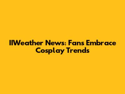 IIWeather News: Fans Embrace Cosplay Trends