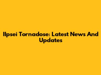 IIpsei Tornadose: Latest News And Updates