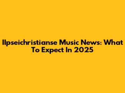 IIpseichristianse Music News: What To Expect In 2025