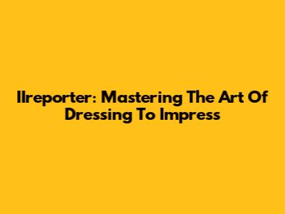 IIreporter: Mastering The Art Of Dressing To Impress