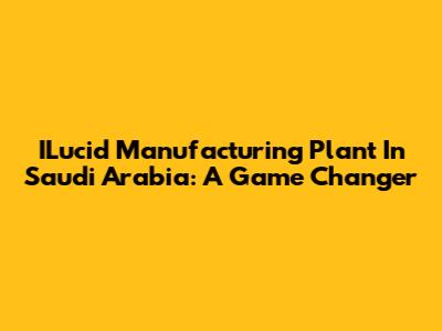 ILucid Manufacturing Plant In Saudi Arabia: A Game Changer
