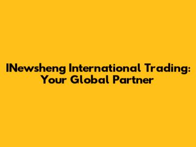 INewsheng International Trading: Your Global Partner