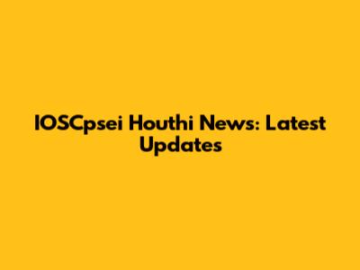 IOSCpsei Houthi News: Latest Updates