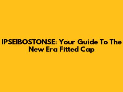 IPSEIBOSTONSE: Your Guide To The New Era Fitted Cap