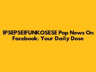 IPSEPSEIFUNKOSESE Pop News On Facebook: Your Daily Dose
