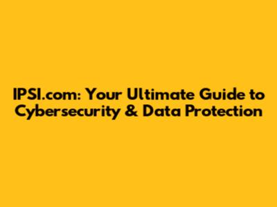 IPSI.com: Your Ultimate Guide to Cybersecurity & Data Protection