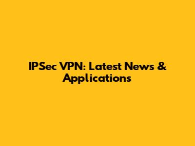 IPSec VPN: Latest News & Applications