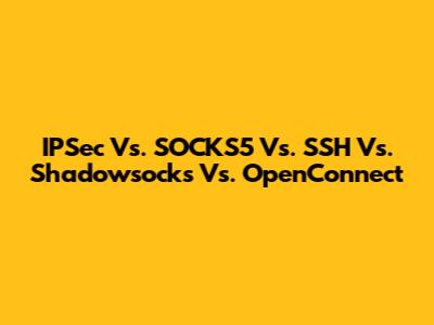 IPSec Vs. SOCKS5 Vs. SSH Vs. Shadowsocks Vs. OpenConnect