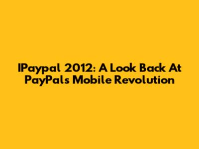 IPaypal 2012: A Look Back At PayPal's Mobile Revolution