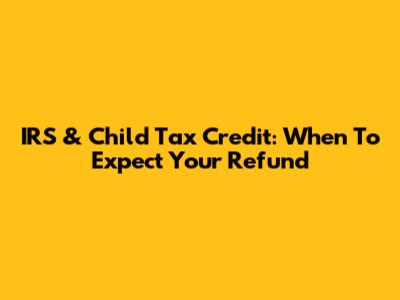 IRS & Child Tax Credit: When To Expect Your Refund