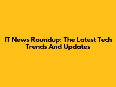 IT News Roundup: The Latest Tech Trends And Updates
