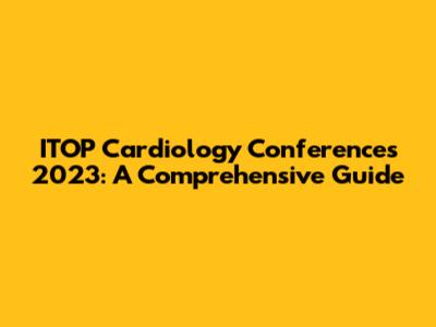 ITOP Cardiology Conferences 2023: A Comprehensive Guide