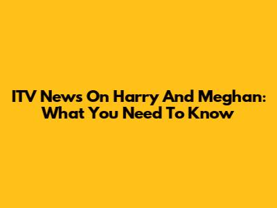 ITV News On Harry And Meghan: What You Need To Know