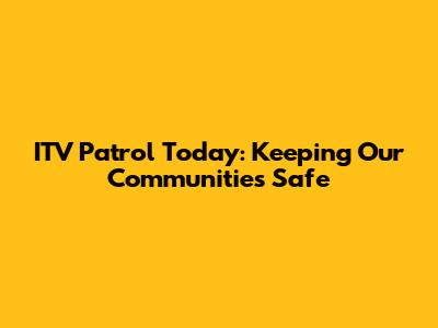 ITV Patrol Today: Keeping Our Communities Safe