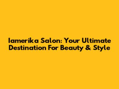 Iamerika Salon: Your Ultimate Destination For Beauty & Style