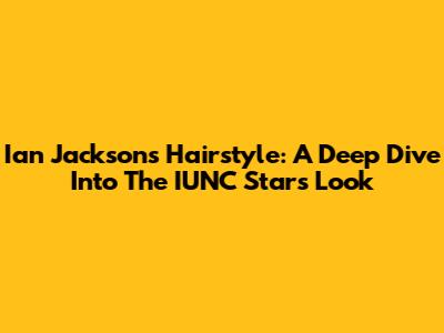 Ian Jackson's Hairstyle: A Deep Dive Into The IUNC Star's Look